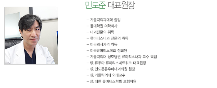 민도준 대표원장
	- 가톨릭의과대학 졸업 
	- 동대학원 의학박사
	- 내과 전문의 취득
	- 류마티스내과 전문의 취득
	- 미국의사 면허 취득
	- 가톨릭의대 여의도성모병원 류마티스내과 교수 역임
	- 現 류우마 류마티스네트워크 대표원장
	- 現 민도준류우마내과의원 원장
	- 現 가톨릭의대 외래교수
	- 現 대한 류마티스학회 보험위원